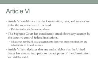 Article VI 
• Article VI establishes that the Constitution, laws, and treaties are 
to be the supreme law of the land. 
• This is cited as the Supremacy clause. 
• The Supreme Court has consistently struck down any attempt by 
the states to control federal institutions. 
• It has even reminded state governments that even state constitutions are 
subordinate to federal statutes. 
• Article VI also declares that any and all debts that the United 
States has entered into prior to the adoption of the Constitution 
will still be valid. 
 