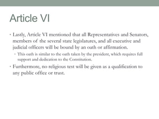Article VI 
• Lastly, Article VI mentioned that all Representatives and Senators, 
members of the several state legislatures, and all executive and 
judicial officers will be bound by an oath or affirmation. 
• This oath is similar to the oath taken by the president, which requires full 
support and dedication to the Constitution. 
• Furthermore, no religious test will be given as a qualification to 
any public office or trust. 
 