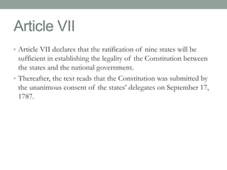 Article VII 
• Article VII declares that the ratification of nine states will be 
sufficient in establishing the legality of the Constitution between 
the states and the national government. 
• Thereafter, the text reads that the Constitution was submitted by 
the unanimous consent of the states’ delegates on September 17, 
1787. 
 