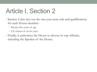 Article I, Section 2 
• Section 2 also lays out the two-year term rule and qualifications 
for each House member: 
• Twenty-five years of age 
• U.S. citizen of seven years 
• Finally, it authorizes the House to choose its top officials, 
including the Speaker of the House. 
 
