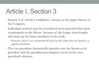 Article I, Section 3 
• Section 3 of Article I establishes a Senate as the upper House of 
the Congress. 
• Individual senators may be considered more powerful than their 
counterparts in the House because of the longer term lengths 
and there are far fewer members in the body. 
• However, there is no constitutional basis for the claim that the Senate is a 
superior chamber. 
• The vice-president theoretically presides over the Senate as its 
president and the president pro-tempore serves in the vice-president’s 
absence. 
 