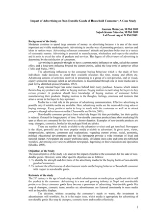 Impact of Advertising on Non-Durable Goods of Household Consumer: A Case Study
Gautam Maharjan, M Phil 2009
Sajeeb Kumar Shrestha, M Phil 2009
Lal Prasad Aryal, M Phil 2009
Background of the Study
Marketers continue to spend large amounts of money on advertising because it is one of the most
important and visible marketing tools. Advertising is one the way of promoting products, services and
ideas in various ways. Advertising influences consumers' attitude and purchase behaviour in a variety
of systematic manner. Advertising is essential to manufacturers, wholesalers and even to the retailers
and it assist to excel the sales of products and services. The degree of effectiveness of advertising is
determined by the satisfaction of consumers.
Advertising is generally thought to have a current period influence on sales, called the current
effect, and a long-term influence beyond the current period, called the long-term or carryover effect
(Tellis and Weiss, 1995).
The advertising influences to the consumer buying behaviour which is the study of how
individuals make decisions to spend their available resources like time, money and efforts etc.
Advertising consists of activities involved in presenting to a group of a non-personal, oral or visual,
openly sponsored message called as advertisement, is disseminated through one or more media and is
paid for by identified sponsor (Stanton, 1967).
Every rational buyer has some reasons behind their every purchase. Reasons which induce
them to buy any products are called as buying motives. Buying motives is motivating the buyers to buy
certain product. A producer should have knowledge of buying motives of consumer before
manufacturing their products. Buying motives is the thoughts, feelings, emotions and instincts that
arises a desire in the buyer to buy a product.
Media has a vital role in the process of advertising communication. Effective advertising is
possible only if suitable media are available. Here, advertising media are the means delivering sales or
buying message. Every producer seeks to keep in touch with the customers as well as to attract
prospects through advertisement media (Chunawalla and Sethia, 2001).
Non-durable consumer products have relatively longer life than perishables, but their quality
is reduced if stored for longer period of time. Non-durable consumer products have short marketing life
span as these are consumed by the buyer in a shorter duration. Examples of non-durable products are
soap, shampoo, cosmetics, bottled or tin packaged food and drinks.
There are number of media available to the advertiser to select and get benefited. Newspaper
is the oldest, powerful and the most popular media available to advertisers. It gives news, views,
interpretations, opinions, comments and explanations, regarding current events, social, economic,
political educational developments and the like newspaper provide a wide coverage of local and
national market. Newspapers are usually published daily, circulated once a day and some are published
weeklies. Advertising cost varies to different newspaper, depending on their circulation and specialties
(Khadka, 2008).
Objectives of the Study
The main objective of the study is to analyze the impact of media to the consumers for the sake of non-
durable goods. However, some other specific objectives are as follows:
1. To identify the strength and directions of the advertising media for the buying habits of non-durable
goods of consumers.
2. To evaluate the effectiveness of advertisement media on the buying behavior of household consumer
with respect to non-durable goods.
Rationale of the study
The 21st
century is the age of marketing on which advertisement on media plays significant role to sell
the product to the consumer. Advertising is a new and growing industry in Nepal and non-durable
products or direct consumer goods have become a prominent of advertising. Non-durable goods like
soap & shampoo, cosmetic items, noodles etc advertisement are featured dominantly in mass media
well as the public displays.
The decision, without accessing the consumer’s needs or wants, the investment in
advertisement will worthless. So, it is the major issue, which media is appropriate for advertising of
non-durable goods like soap & shampoo, cosmetic items and noodles effectively.
1
 