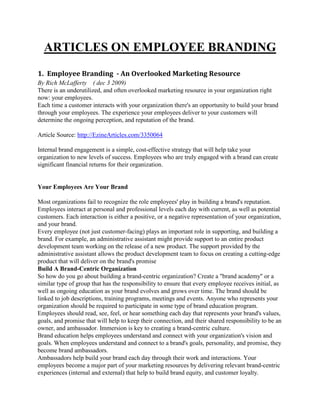 ARTICLES ON EMPLOYEE BRANDING
1. Employee Branding - An Overlooked Marketing Resource
By Rich McLafferty ( dec 3 2009)
There is an underutilized, and often overlooked marketing resource in your organization right
now: your employees.
Each time a customer interacts with your organization there's an opportunity to build your brand
through your employees. The experience your employees deliver to your customers will
determine the ongoing perception, and reputation of the brand.
Article Source: http://EzineArticles.com/3350064
Internal brand engagement is a simple, cost-effective strategy that will help take your
organization to new levels of success. Employees who are truly engaged with a brand can create
significant financial returns for their organization.
Your Employees Are Your Brand
Most organizations fail to recognize the role employees' play in building a brand's reputation.
Employees interact at personal and professional levels each day with current, as well as potential
customers. Each interaction is either a positive, or a negative representation of your organization,
and your brand.
Every employee (not just customer-facing) plays an important role in supporting, and building a
brand. For example, an administrative assistant might provide support to an entire product
development team working on the release of a new product. The support provided by the
administrative assistant allows the product development team to focus on creating a cutting-edge
product that will deliver on the brand's promise
Build A Brand-Centric Organization
So how do you go about building a brand-centric organization? Create a "brand academy" or a
similar type of group that has the responsibility to ensure that every employee receives initial, as
well as ongoing education as your brand evolves and grows over time. The brand should be
linked to job descriptions, training programs, meetings and events. Anyone who represents your
organization should be required to participate in some type of brand education program.
Employees should read, see, feel, or hear something each day that represents your brand's values,
goals, and promise that will help to keep their connection, and their shared responsibility to be an
owner, and ambassador. Immersion is key to creating a brand-centric culture.
Brand education helps employees understand and connect with your organization's vision and
goals. When employees understand and connect to a brand's goals, personality, and promise, they
become brand ambassadors.
Ambassadors help build your brand each day through their work and interactions. Your
employees become a major part of your marketing resources by delivering relevant brand-centric
experiences (internal and external) that help to build brand equity, and customer loyalty.
 