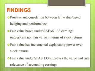 FINDINGS
 Positive autocorrelation between fair-value based
hedging and performance
 Fair value based under SAFAS 133 earnings
outperform non fair value in terms of stock returns
 Fair value has incremental explanatory power over
stock returns
 Fair value under SFAS 133 improves the value and risk
relevance of accounting earnings
 