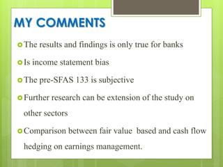 MY COMMENTS
The results and findings is only true for banks
Is income statement bias
The pre-SFAS 133 is subjective
Further research can be extension of the study on
other sectors
Comparison between fair value based and cash flow
hedging on earnings management.
 