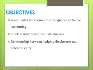 OBJECTIVES
Investigates the economic consequence of hedge
accounting
Stock market reactions to disclosures
Relationship between hedging disclosures and
potential entry.
 