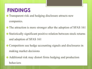 FINDINGS
 Transparent risk and hedging disclosure attracts new
companies.
 The attraction is more stronger after the adoption of SFAS 161
 Statistically significant positive relation between stock returns
and adoption of SFAS 161
 Competitors use hedge accounting signals and disclosures in
making market decisions
 Additional risk may distort firms hedging and production
behaviors
 