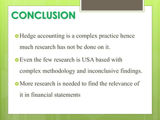 CONCLUSION
Hedge accounting is a complex practice hence
much research has not be done on it.
Even the few research is USA based with
complex methodology and inconclusive findings.
More research is needed to find the relevance of
it in financial statements
 