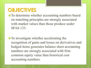 OBJECTIVES
To determine whether accounting numbers based
on matching principles are strongly associated
with market values than those produce under
SFAS 133.
To investigate whether accelerating the
recognition of gains and losses on derivatives and
hedged items generates balance sheet accounting
numbers are strongly associated with firm
common equity value than historical cost
accounting numbers.
 