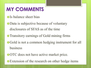 MY COMMENTS
Is balance sheet bias
Data is subjective because of voluntary
disclosures of SFAS as of the time
Transitory earnings of Gold mining firms
Gold is not a common hedging instrument for all
business
OTC does not have active market price.
Extension of the research on other hedge items
 