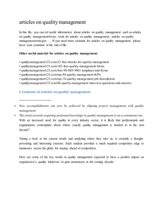 articles on quality management
In this file, you can ref useful information about articles on quality management such as articles
on quality managementforms, tools for articles on quality management, articles on quality
managementstrategies … If you need more assistant for articles on quality management, please
leave your comment at the end of file.
Other useful material for articles on quality management:
• qualitymanagement123.com/23-free-ebooks-for-quality-management
• qualitymanagement123.com/185-free-quality-management-forms
• qualitymanagement123.com/free-98-ISO-9001-templates-and-forms
• qualitymanagement123.com/top-84-quality-management-KPIs
• qualitymanagement123.com/top-18-quality-management-job-descriptions
• qualitymanagement123.com/86-quality-management-interview-questions-and-answers
I. Contents of articles on quality management
==================
 New accomplishments can now be achieved by aligning project management with quality
management
 The trend towards acquiring profound knowledge in quality management is on a continuous rise
With an increased need for quality in every industry sector, it is likely that professionals and
organizations contemplate about where exactly quality management is headed to in the next
decade?
Taking a look at the current trends and analyzing where they take us, is certainly a thought-
provoking and interesting exercise. Such analysis provides a much required competitive edge to
businesses across the globe for staying ahead of competition.
Here are some of the key trends in quality management expected to have a positive impact on
organization’s quality initiatives to gain momentum in the coming decade.
 