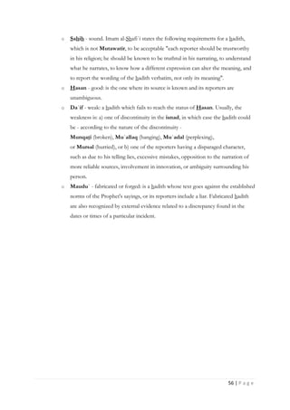 56 | P a g e
o Sahih - sound. Imam al-Shafi`i states the following requiremetts for a hadith,
which is not Mutawatir, to be acceptable "each reporter should be trustworthy
in his religion; he should be known to be truthtul in his narrating, to understand
what he narrates, to know how a different expression can alter the meaning, and
to report the wording of the hadith verbatim, not only its meaning".
o Hasan - good: is the one where its source is known and its reporters are
unambiguous.
o Da`if - weak: a hadith which fails to reach the status of Hasan. Usually, the
weakness is: a) one of discontinuity in the isnad, in which case the hadith could
be - according to the nature of the discontinuity -
Munqati (broken), Mu`allaq (hanging), Mu`adal (perplexing),
or Mursal (hurried), or b) one of the reporters having a disparaged character,
such as due to his telling lies, excessive mistakes, opposition to the narration of
more reliable sources, involvement in innovation, or ambiguity surrounding his
person.
o Maudu` - fabricated or forged: is a hadith whose text goes against the established
norms of the Prophet's sayings, or its reporters include a liar. Fabricated hadith
are also recognized by external evidence related to a discrepancy found in the
dates or times of a particular incident.
 