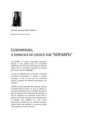   <br />Dr. Pierre Alexandre DELAGARDELLE<br />Partner / Ph.D. / Avocat à la Cour<br />Luxembourg, <br />a domicile of choice for “SOPARFIs” <br />The SOPARFI is a typical incorporated corporation subject to the general legal and tax-related regulations set forth by the Luxembourg law dated 15 August 1915 on commercial companies as amended from time to time (the “1915 Law”). <br />The aim of a SOPARFI consists in general in the taking of financial participations in resident or foreign companies. It may as well carry out commercial activities, provided the required authorizations are obtained.<br />SOPARFIs can take advantage of Luxembourg’s network of double taxation treaties. As such, in addition to owning and controlling shares, a SOPARFI can perform activities related to the management of its holdings, as well as undertake any commercial activity that is directly or indirectly connected to the management of its holdings. Thus, SOPARFIs can, under certain circumstances, benefit from tax reduction of share-related income and undertake a commercial activity that is subject to income tax and VAT.<br />Entity type<br />SOPARFIs can take the legal form of one of the following entities:<br />a  public  company limited by shares  (société anonyme, S.A.);<br />a  private  limited  liability  company  (société  à responsabilité limitée, S.à r.l.);<br />a corporate partnership limited by shares (société en commandite par actions, S.C.A.);<br />a co-operative company;<br />a  co-operative  company  organised  as  a  public company limited by shares;<br />a taxable resident company incorporated under the laws of a state that is not a member of the EU;<br />a  taxable  resident  entity  having  a  legal  form mentioned  in  the  annexe  to  article  2  of  the  EU parent-subsidiary directive; <br />certain permanent  establishments  of  companies established abroad.<br />In practice, SOPARFIs are only set up under the legal form of a  public  company  limited by shares, a  private  limited  liability  company  or a corporate partnership limited by shares.<br />Procedure to incorporate<br />The articles of incorporation of a SOPARFI must be prepared in the form of a deed. This deed should include:<br />The name of the person(s) wishing to form the corporate entity;<br />The address of the registered office;<br />The amount and currency of the authorised and issued share capital;<br />Type of shares and classes;<br />Amount of capital paid up;<br />Voting rights and shares;<br />Names, addresses and nationalities for the proposed directors and auditors.<br />A certificate of name acceptability issued by the Luxembourg trade and companies register is required, together with a certificate of blockage produced by the proposed company's Luxembourg bankers confirming that the paid capital has been deposited with them. These documents and information must be presented before a notary public by the proposed company's appointed representative. After incorporation, the notary public lodges the articles of incorporation with the Luxembourg trade and companies register. The articles of incorporation are then published in the Official Gazette.<br />Eligible investors<br />There are no restrictions in this respect. The SOPARFI regime is available to sophisticated and non-sophisticated investors.<br />Eligible assets / Strategies<br />SOPARFIs are not restricted to  any  specific  types  of  investments.<br />Risk diversification requirements<br />SOPARFIs are not subject to risk spreading rules.<br />Supervision <br />SOPARFIS are not regulated by the CSSF and have no obligation to entrust the custody of their assets with a depositary.<br />Corporate governance<br />The  management  structure  depends on the legal form of the SOPARFI. Some corporate forms  such  as  the  public  company  limited  by  shares  and  the  corporate partnership limited by shares may opt  for  a one-tier or a two-tier   management  structure  combined with internal or external supervision management  committees,  advisory  committees  and  managing directors can be appointed.<br />Segregated sub-funds<br />Not applicable.<br />Calculation of NAV<br />   Not applicable.<br />Substance in Luxembourg <br />The head office of a SOPARFI must be in Luxembourg.<br />There are no nationality / residency  requirements for directors / managers.<br />Required service providers in Luxembourg<br />Depending on size of company and/or number of employees, independent auditors may be required.<br />Capital  (fixed / variable)<br />Fixed capital.<br />Minimum capital / net assets requirements:<br />Upon incorporation:<br />S.A./S.C.A.: EUR 31,000;<br /> S.à r.l.: EUR 12,500;<br />SCoSA: no requirement.<br />Structuring of capital calls and issue  of shares <br />Capital calls may be organised either by way of <br />capital commitments; or <br />trough the issue of  partly  paid  shares  (S.à r.l. and SCoSA cannot issue partly paid shares).<br />Existing shareholders of an S.A., S.C.A. or S.à r.l. have a pre-emptive right of subscription in case of increase of capital by way of cash contribution, except if waived by shareholders’ meeting.<br />Issues  of  shares  require  an  amendment  of  the articles of incorporation  before  a  public notary.<br />Distribution of  dividends<br />For FCPs and SICAVs<br />There are no statutory restrictions on payments of (interim) dividends (except  for compliance with minimum net assets / capital requirement).<br />For SICAFs<br />Distributions  may  not  reduce  the SICAF’s assets, as reported in the last annual  reports,  to  an  amount  less than  one-and-a-half  times  the  total amount of the SICAF’s liabilities to its creditors.<br />Interim dividends are subject to statutory conditions.<br />Financial reports / consolidation<br />An audited annual report  may  be  required if the SOPARFI exceeds a certain size in terms of turnover, total assets and number of employees.<br />Tax regime<br />SOPARFIs are fully taxable companies, subject to an aggregate corporation tax burden.<br />However, SOPARFIs benefit from exemptions to corporation tax for dividends  received  from share-holdings, capital  gains made on the sale of share-holdings  and  gains  made  on liquidation  of  companies  in  which shares are held.<br />Exemption is granted on the following conditions:<br />Dividend  and  liquidation  gains  exemption  on  share-holdings  of  at least  10% or the acquisition cost of at least EUR 1,2 million provided such qualifying share-holding is held for at least 12 months;<br />Capital  gains  exemption  of  shareholdings of at least 10% or an acquisition cost of at least EUR 6 Mio provided such qualifying shareholding is held for at least 12 months.<br />A 15% withholding tax will be applied on the gross amounts of dividends paid by the SOPARFI (subject to tax treaties and EU parent-subsidiary directive).<br />No withholding tax is levied on liquidation payments.<br />INFORMATION SOURCES<br />www.cssf.lu;<br />The Commission de Surveillance du Secteur Financier (Luxembourg Financial Supervisory Commission).<br />www.alfi.lu <br />The Association of Luxembourg Fund Industry.<br />