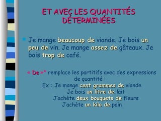 EETT AAVVEECC LLEESS QQUUAANNTTIITTÉÉSS 
DDÉÉTTEERRMMIINNÉÉEESS 
 Je mange bbeeaauuccoouupp ddee viande. Je bois uunn 
ppeeuu ddee vin. Je mange aasssseezz ddee gâteaux. Je 
bois ttrroopp ddee café. 
« DDee »* remplace les partitifs avec des expressions 
de quantité : 
Ex : Je mange cceenntt ggrraammmmeess ddee viande 
Je bois uunn lliittrree ddee lait 
J’achète ddeeuuxx bboouuqquueettss ddee fleurs 
J’achète uunn kkiilloo ddee pain 

