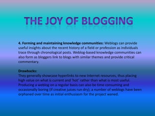 The joy of blogging4. Forming and maintaining knowledge communities: Weblogs can provide    useful insights about the recent history of a field or profession as individuals trace through chronological posts. Weblog-based knowledge communities can also form as bloggers link to blogs with similar themes and provide critical commentary.Drawbacks:They generally showcase hyperlinks to new Internet resources, thus placing high value on what is current and ‘hot’ rather than what is most useful.Producing a weblog on a regular basis can also be time consuming andoccasionally boring (if creative juices run dry); a number of weblogs have beenorphaned over time as initial enthusiasm for the project waned.
