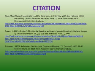 CitationBlogs Move Student Learning Beyond the Classroom: An Interview With Alex Halavais. (2004, 	December). Online Classroom, Retrieved  June 22, 2009, from Professional 	Development Collection database.http://web.ebscohost.com.proxy.ulib.iupui.edu/ehost/pdf?vid=6&hid=108&sid=f923139f-d69a-4510-95dd-6c00031d7c9b%40sessionmgr109Oravec, J. (2003, October). Blending by Blogging: weblogs in blended learning initiatives. Journal 	of Educational Media, 28(2/3), 225-233. Retrieved June 22, 2009.http://web.ebscohost.com.proxy.ulib.iupui.edu/ehost/detail?vid=11&hid=9&sid=d49e81e3-8367-41a8-9172 8489a33e65a6%40sessionm gr8&bdata= JnNpd GU9ZWhvc3QtbGl2ZQ%3d%3d#db=aph&AN=12057770Sturgeon, J. (2008, February). Five Don'ts of Classroom Blogging. T H E Journal, 35(2), 26-30. 	Retrieved June 22, 2009, from  Academic Search Premier database.http://web.ebscohost.com.proxy.ulib.iupui.edu/ehost/pdf?vid=9&hid=104&sid=d49e81e3-8367-41a8-91728489a33e65a6%40sessionmgr8