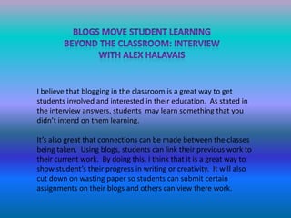 Blogs move student learningBeyond the classroom: InterviewWith Alex halavais I believe that blogging in the classroom is a great way to get students involved and interested in their education.  As stated in the interview answers, students  may learn something that you didn’t intend on them learning.  It’s also great that connections can be made between the classes being taken.  Using blogs, students can link their previous work to their current work.  By doing this, I think that it is a great way to show student’s their progress in writing or creativity.  It will also cut down on wasting paper so students can submit certain assignments on their blogs and others can view there work.