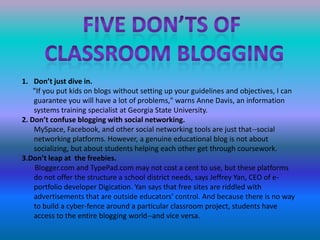 Five don’ts of classroom bloggingDon’t just dive in.      "If you put kids on blogs without setting up your guidelines and objectives, I can guarantee you will have a lot of problems," warns Anne Davis, an information systems training specialist at Georgia State University.2. Don’t confuse blogging with social networking.MySpace, Facebook, and other social networking tools are just that--social networking platforms. However, a genuine educational blog is not about socializing, but about students helping each other get through coursework.3.Don’t leap at  the freebies.Blogger.com and TypePad.com may not cost a cent to use, but these platforms do not offer the structure a school district needs, says Jeffrey Yan, CEO of e-portfolio developer Digication. Yan says that free sites are riddled with advertisements that are outside educators' control. And because there is no way to build a cyber-fence around a particular classroom project, students have access to the entire blogging world--and vice versa.