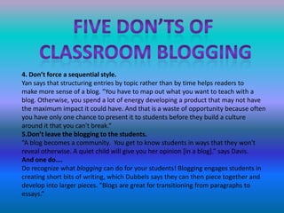 Five don’ts of classroom blogging4. Don’t force a sequential style.Yan says that structuring entries by topic rather than by time helps readers to                                               make more sense of a blog. "You have to map out what you want to teach with a blog. Otherwise, you spend a lot of energy developing a product that may not have the maximum impact it could have. And that is a waste of opportunity because often you have only one chance to present it to students before they build a culture around it that you can't break.“5.Don’t leave the blogging to the students.“A blog becomes a community.  You get to know students in ways that they won't reveal otherwise. A quiet child will give you her opinion [in a blog].” says Davis.And one do….Do recognize what blogging can do for your students! Blogging engages students in creating short bits of writing, which Dubbels says they can then piece together and develop into larger pieces. "Blogs are great for transitioning from paragraphs to essays.”