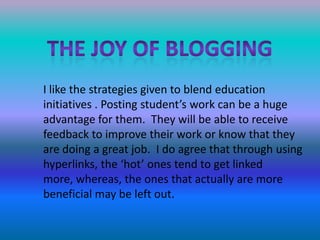 The joy of bloggingI like the strategies given to blend education initiatives . Posting student’s work can be a huge advantage for them.  They will be able to receive feedback to improve their work or know that they are doing a great job.  I do agree that through using hyperlinks, the ‘hot’ ones tend to get linked more, whereas, the ones that actually are more beneficial may be left out.  