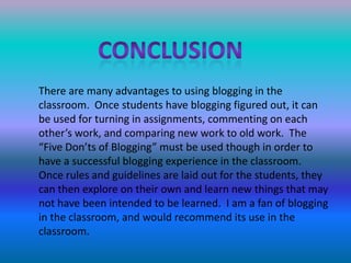 conclusionThere are many advantages to using blogging in the classroom.  Once students have blogging figured out, it can be used for turning in assignments, commenting on each other’s work, and comparing new work to old work.  The “Five Don’ts of Blogging” must be used though in order to have a successful blogging experience in the classroom.  Once rules and guidelines are laid out for the students, they can then explore on their own and learn new things that may not have been intended to be learned.  I am a fan of blogging in the classroom, and would recommend its use in the classroom.