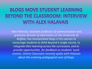 Blogs move student learningBeyond the classroom: InterviewWith Alex halavais Alex Halavais, assistant professor of communication and graduate director of informatics at the University at Buffalo, has incorporated blogs in his courses to encourage students to think beyond a single course, to integrate their learning across the curriculum, and to provide opportunities  for feedback as students’ work evolves. Online Classroom recently spoke with Halavais about the evolving pedagogical uses of blogs.