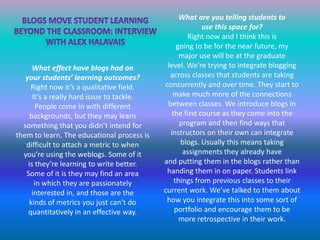 What are you telling students touse this space for?Right now and I think this isgoing to be for the near future, mymajor use will be at the graduatelevel. We’re trying to integrate bloggingacross classes that students are taking concurrently and over time. They start to make much more of the connections between classes. We introduce blogs in the first course as they come into the program and then find ways that instructors on their own can integrate blogs. Usually this means taking assignments they already haveand putting them in the blogs rather than handing them in on paper. Students link things from previous classes to their current work. We’ve talked to them about how you integrate this into some sort of portfolio and encourage them to bemore retrospective in their work.Blogs move student learningBeyond the classroom: InterviewWith Alex halavais What effect have blogs had onyour students’ learning outcomes?Right now it’s a qualitative field.It’s a really hard issue to tackle.People come in with different backgrounds, but they may learn something that you didn’t intend forthem to learn. The educational process is difficult to attach a metric to whenyou’re using the weblogs. Some of itis they’re learning to write better.Some of it is they may find an areain which they are passionatelyinterested in, and those are thekinds of metrics you just can’t do quantitatively in an effective way.