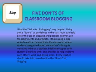 Five don’ts of classroom bloggingI find the “5 don’ts of blogging” very helpful.  Using these “don’ts” as guidelines in the classroom can help better the use of blogging and possible internet use for assignments and projects.  I think using a blog would create a community in the classroom where students can get to know one another’s thoughts more and mine as a teacher. I definitely agree with student’s working with  one another to help improve each other’s work and giving ideas.  Every teacher should take into consideration the “don’ts” of blogging.  
