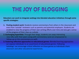 The Joy of bloggingEducators can work to integrate weblogs into blended education initiatives through some specific strategies:Posting student work: Students receive commentary from others in the classroom and even from ‘outside’ reviewers such as parents and potential employers. Students are enabled to view the progress of their own writing efforts over time and also get a sense of the progress of their class as a whole.2. Exchanging hyperlinks: Through their blogs, students can swap interesting       new URLs with their peers along with commentary (and are empowered to       follow-up on this commentary as well).3. Fostering reflective approaches to educational genres: Blended learning approaches      can expose individuals to an assortment of educational genres. Following      ‘edublogs’ can encourage critical reflection on these genres as individuals share      classroom and other educational experiences.