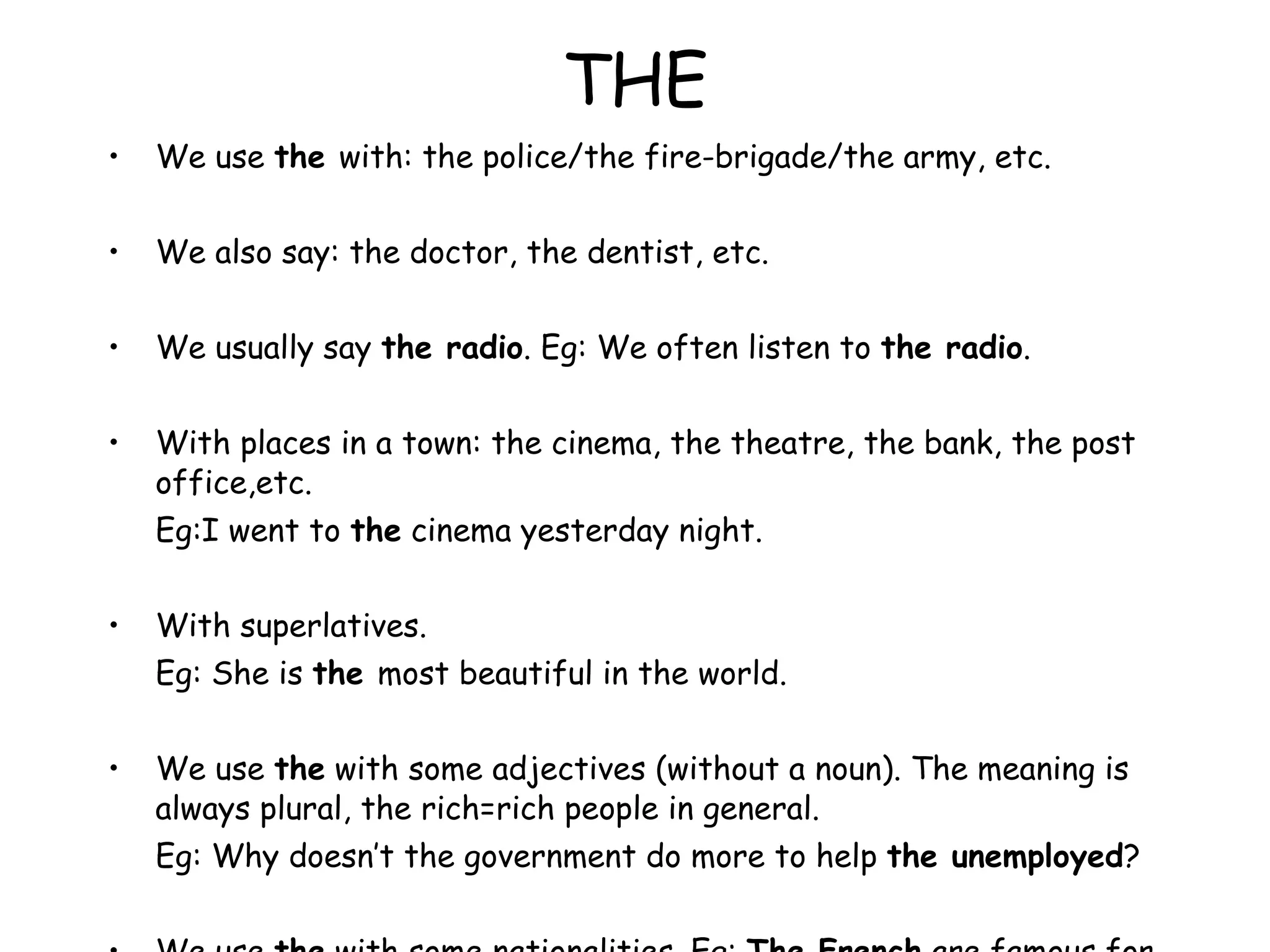 THE We use  the  with: the police/the fire-brigade/the army, etc. We also say: the doctor, the dentist, etc. We usually say  the radio . Eg: We often listen to  the radio . With places in a town: the cinema, the theatre, the bank, the post office,etc. Eg:I went to  the  cinema yesterday night. With superlatives. Eg: She is  the  most beautiful in the world. We use  the  with some adjectives (without a noun). The meaning is always plural, the rich=rich people in general. Eg: Why doesn’t the government do more to help  the unemployed ? We use  the  with some nationalities. Eg:  The French  are famous for their food = the French people) 