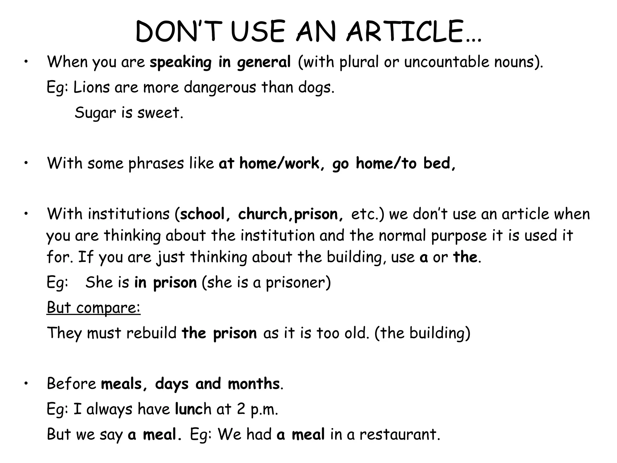 DON’T USE AN ARTICLE… When you are  speaking in general  (with plural or uncountable nouns). Eg: Lions are more dangerous than dogs.   Sugar is sweet. With some phrases like  at   home/work, go home/to bed,  With institutions ( school, church,prison,  etc.) we don’t use an article when you are thinking about the institution and the normal purpose it is used it for. If you are just thinking about the building, use  a  or  the . Eg:  She is  in prison  (she is a prisoner) But compare:   They must rebuild  the prison  as it is too old. (the building) Before  meals, days and months . Eg: I always have  lunc h at 2 p.m. But we say  a meal.  Eg: We had  a meal  in a restaurant. Before  next/last + day s,week,etc. Eg: We are meeting  next Mond ay. 