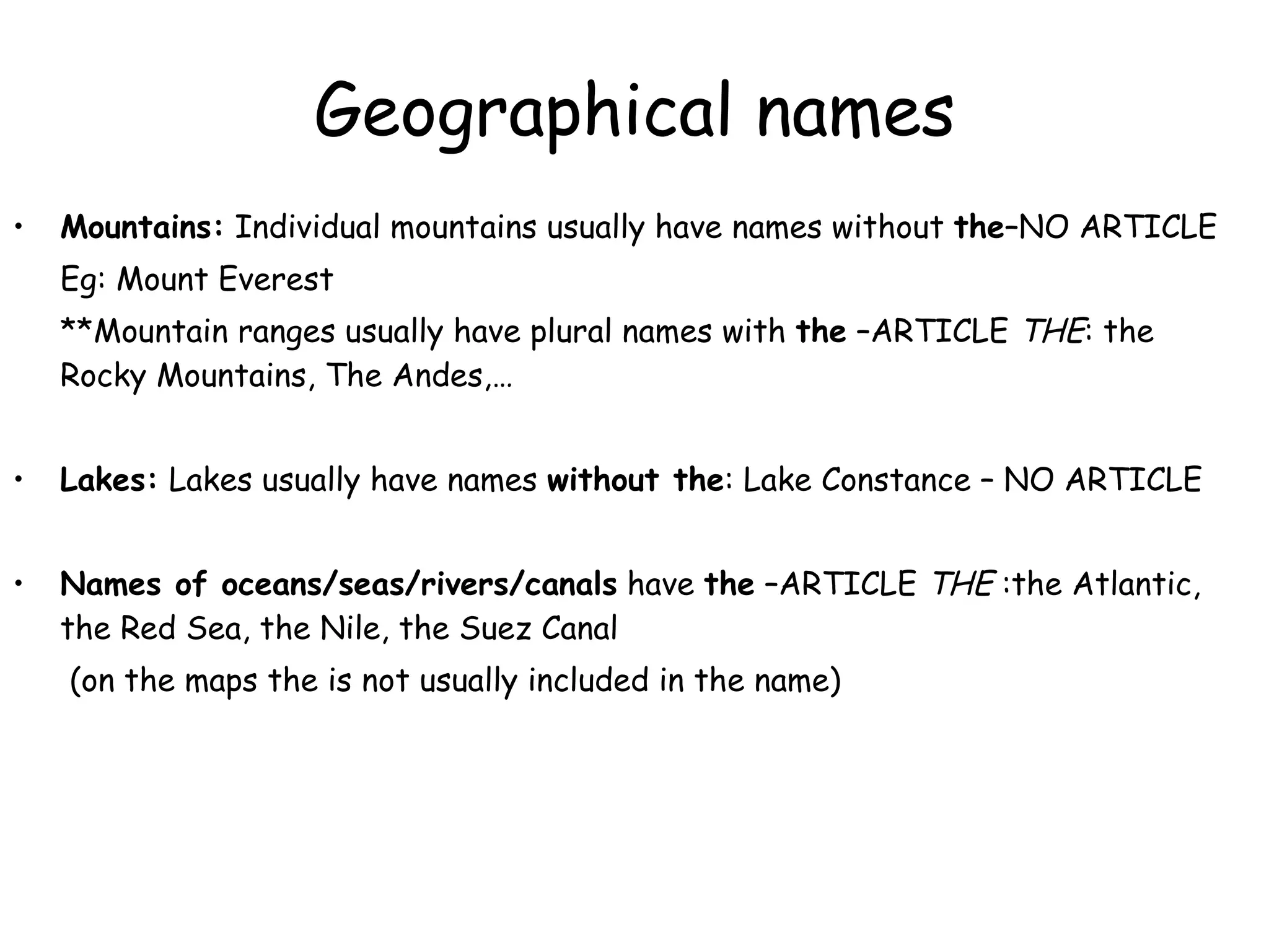 Geographical names Mountains:  Individual mountains usually have names without  the –NO ARTICLE Eg: Mount Everest **Mountain ranges usually have plural names with  the  –ARTICLE  THE : the Rocky Mountains, The Andes,… Lakes:  Lakes usually have names  without the : Lake Constance – NO ARTICLE Names of oceans/seas/rivers/canals  have  the  –ARTICLE  THE  :the Atlantic, the Red Sea, the Nile, the Suez Canal   (on the maps the is not usually included in the name) 
