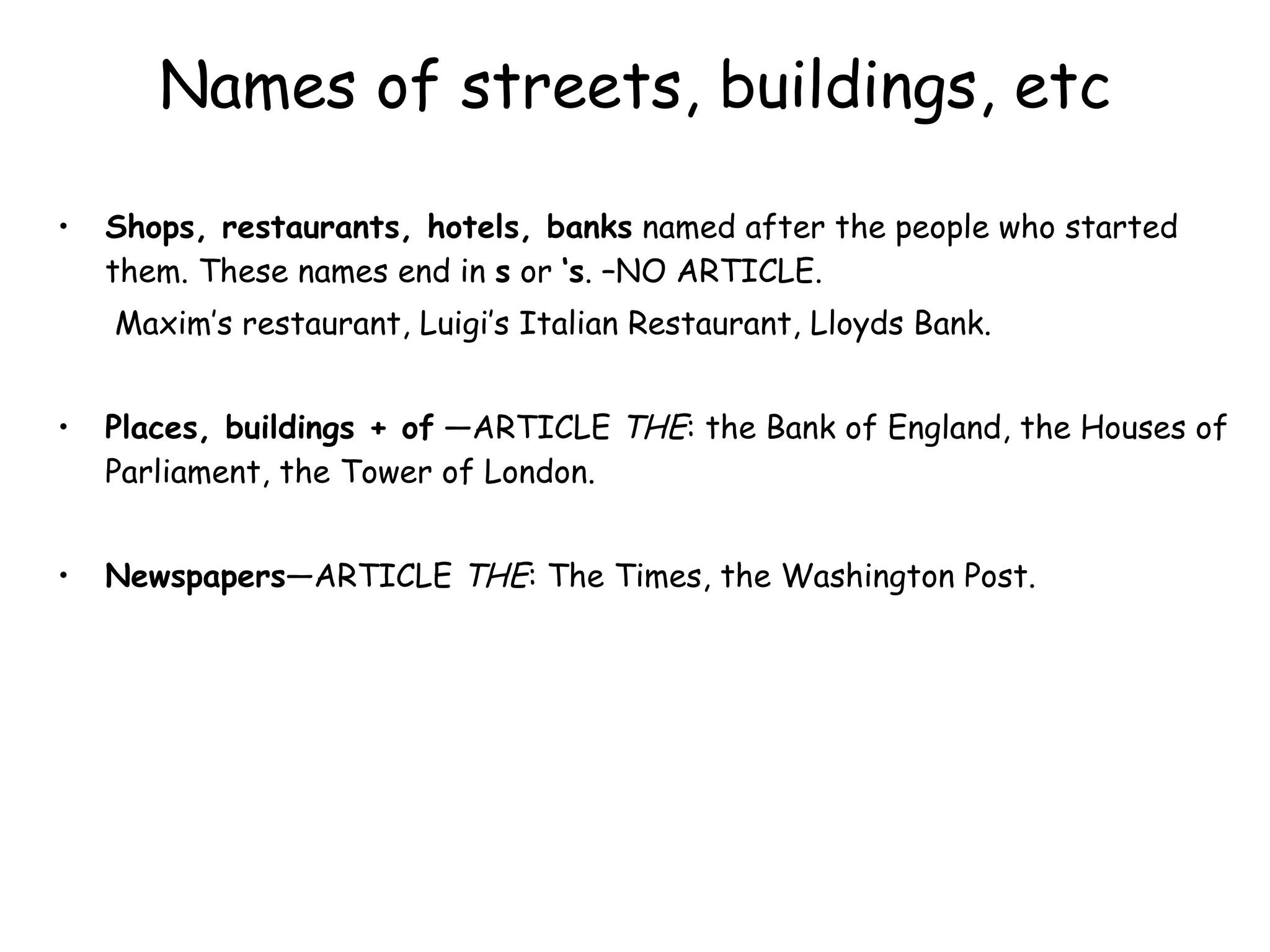 Names of streets, buildings, etc Shops, restaurants, hotels, banks  named after the people who started them. These names end in  s  or  ‘s . –NO ARTICLE.   Maxim’s restaurant, Luigi’s Italian Restaurant, Lloyds Bank. Places, buildings + of  —ARTICLE  THE : the Bank of England, the Houses of Parliament, the Tower of London. Newspapers —ARTICLE  THE : The Times, the Washington Post. 