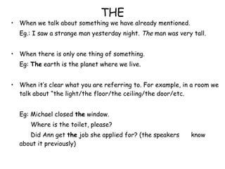 THE When we talk about something we have already mentioned. Eg.: I saw a strange man yesterday night.  The  man was very tall. When there is only one thing of something. Eg:  The  earth is the planet where we live. When it’s clear what you are referring to. For example, in a room we talk about “the light/the floor/the ceiling/the door/etc. Eg: Michael closed  the  window.   Where is the toilet, please?   Did Ann get  the  job she applied for? (the speakers  know about it previously) 