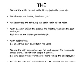 THE We use  the  with: the police/the fire-brigade/the army, etc. We also say: the doctor, the dentist, etc. We usually say  the radio . Eg: We often listen to  the radio . With places in a town: the cinema, the theatre, the bank, the post office,etc. Eg:I went to  the  cinema yesterday night. With superlatives. Eg: She is  the  most beautiful in the world. We use  the  with some adjectives (without a noun). The meaning is always plural, the rich=rich people in general. Eg: Why doesn’t the government do more to help  the unemployed ? We use  the  with some nationalities. Eg:  The French  are famous for their food = the French people) 