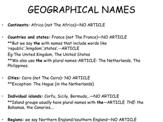 GEOGRAPHICAL NAMES Continents:  Africa (not The Africa)—NO ARTICLE Countries and states:  France (not The France)—NO ARTICLE **But we say  the  with names that include words like ‘republic’,’kingdom’,’states’.--ARTICLE Eg:The United Kingdom, The United States **We also use  the  with plural names-ARTICLE: The Netherlands, The Philippines. Cities:  Cairo (not The Cairo)– NO ARTICLE **Exception: The Hague (in the Netherlands) Individual islands:  Corfu, Sicily, Bermuda,..—NO ARTICLE **Island groups usually have plural names with  the —ARTICLE  THE : the Bahamas, the Canaries,… Regions:  we say Northern England/southern England—NO ARTICLE **But we say: The Middle East, the north of England – ARTICLE  THE 