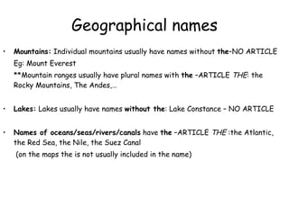 Geographical names Mountains:  Individual mountains usually have names without  the –NO ARTICLE Eg: Mount Everest **Mountain ranges usually have plural names with  the  –ARTICLE  THE : the Rocky Mountains, The Andes,… Lakes:  Lakes usually have names  without the : Lake Constance – NO ARTICLE Names of oceans/seas/rivers/canals  have  the  –ARTICLE  THE  :the Atlantic, the Red Sea, the Nile, the Suez Canal   (on the maps the is not usually included in the name) 
