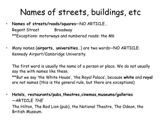 Names of streets, buildings, etc Names of streets/roads/squares— NO ARTICLE… Regent Street Broadway **Exceptions: motorways and numbered roads: the M6 Many names ( airports, universities …) are two words—NO ARTICLE: Kennedy Airport/Cambridge University. The first word is usually the name of a person or place. We do not usually say the with names like these. **But we say ‘the White House’, ‘the Royal Palace’, because  white  and  royal  are not names (this is the general rule, but there are exceptions) Hotels, restaurants/pubs,theatres,cinemas,museums/galleries — ARTICLE  THE The Hilton, The Red Lion (pub), the National Theatre, The Odeon, the British Museum. 