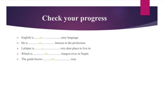 Check your progress
 English is .......an........................easy language
 He is .............an..................honour to the profession
 Lalitpur is .........a......................very dear place to live in.
 Which is .............. the.................longest river in Nepal.
 The guide knows ..........the.....................way.
 