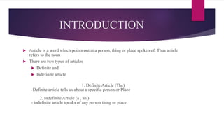 INTRODUCTION
 Article is a word which points out at a person, thing or place spoken of. Thus article
refers to the noun
 There are two types of articles
 Definite and
 Indefinite article
1. Definite Article (The)
-Definite article tells us about a specific person or Place
2. Indefinite Article (a , an )
- indefinite article speaks of any person thing or place
 