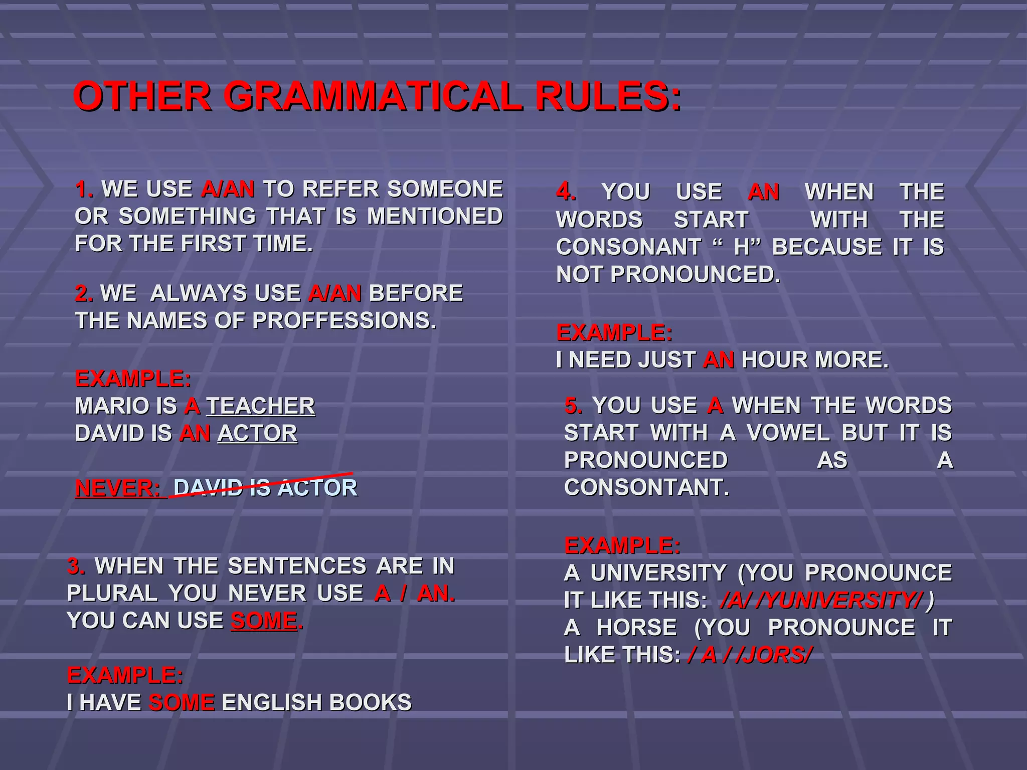 OTHER GRAMMATICAL RULES:OTHER GRAMMATICAL RULES:
1.1. WE USEWE USE A/ANA/AN TO REFER SOMEONETO REFER SOMEONE
OR SOMETHING THAT IS MENTIONEDOR SOMETHING THAT IS MENTIONED
FOR THE FIRST TIME.FOR THE FIRST TIME.
2.2. WE ALWAYS USEWE ALWAYS USE A/ANA/AN BEFOREBEFORE
THE NAMES OF PROFFESSIONS.THE NAMES OF PROFFESSIONS.
EXAMPLE:EXAMPLE:
MARIO ISMARIO IS AA TEACHERTEACHER
DAVID ISDAVID IS ANAN ACTORACTOR
NEVER:NEVER: DAVID IS ACTORDAVID IS ACTOR
3.3. WHEN THE SENTENCES ARE INWHEN THE SENTENCES ARE IN
PLURAL YOU NEVER USEPLURAL YOU NEVER USE A / AN.A / AN.
YOU CAN USEYOU CAN USE SOMESOME..
EXAMPLE:EXAMPLE:
I HAVEI HAVE SOMESOME ENGLISH BOOKSENGLISH BOOKS
44.. YOU USEYOU USE ANAN WHEN THEWHEN THE
WORDS START WITH THEWORDS START WITH THE
CONSONANT “ H” BECAUSE IT ISCONSONANT “ H” BECAUSE IT IS
NOT PRONOUNCED.NOT PRONOUNCED.
EXAMPLE:EXAMPLE:
I NEED JUSTI NEED JUST ANAN HOUR MORE.HOUR MORE.
5.5. YOU USEYOU USE AA WHEN THE WORDSWHEN THE WORDS
START WITH A VOWEL BUT IT ISSTART WITH A VOWEL BUT IT IS
PRONOUNCED AS APRONOUNCED AS A
CONSONTANT.CONSONTANT.
EXAMPLE:EXAMPLE:
A UNIVERSITY (YOU PRONOUNCEA UNIVERSITY (YOU PRONOUNCE
IT LIKE THIS:IT LIKE THIS: /A/ /YUNIVERSITY//A/ /YUNIVERSITY/ ))
A HORSE (YOU PRONOUNCE ITA HORSE (YOU PRONOUNCE IT
LIKE THIS:LIKE THIS: / A / /JORS// A / /JORS/
 