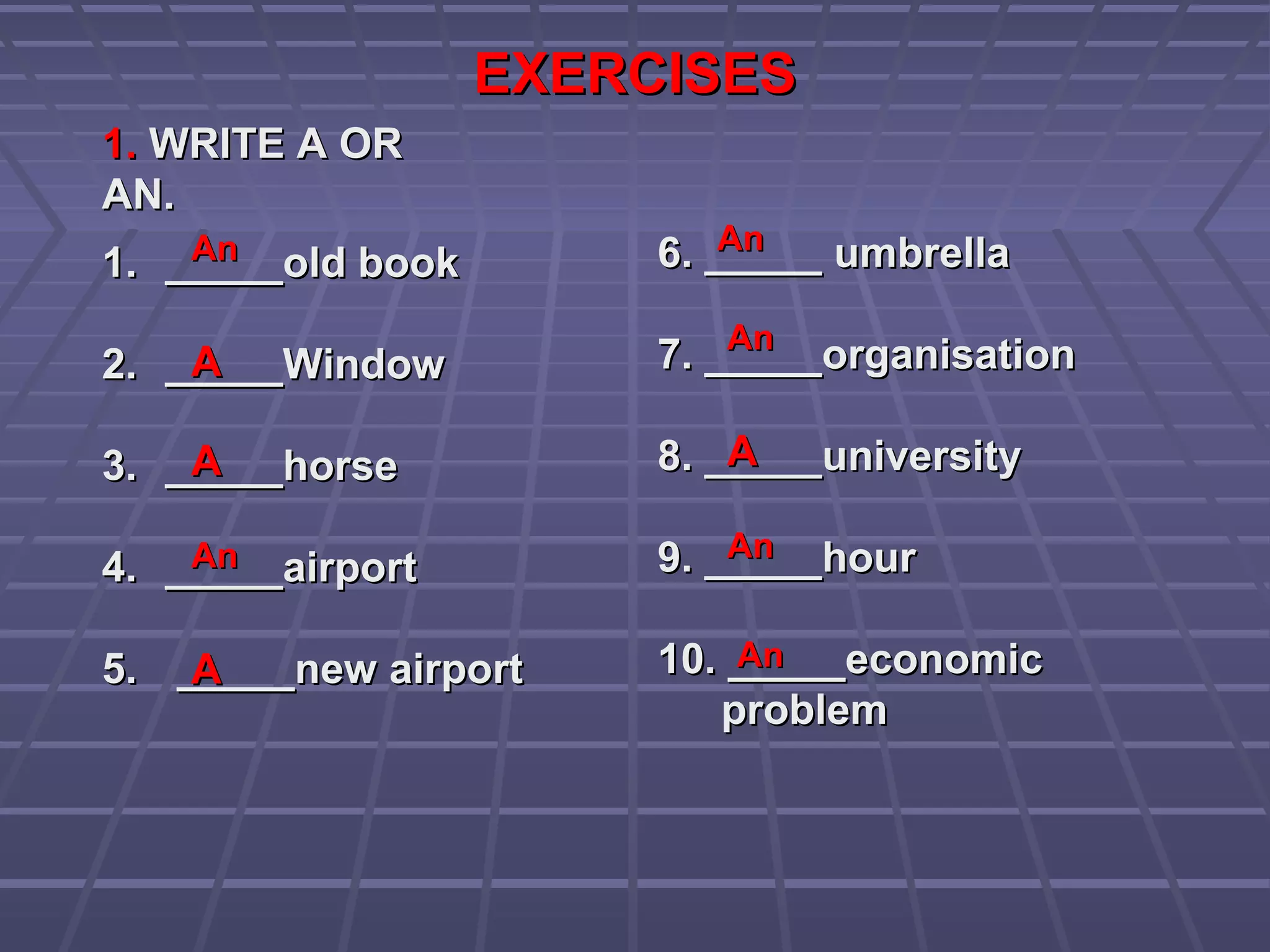EXERCISESEXERCISES
1.1. WRITE A ORWRITE A OR
AN.AN.
1.1. _____old book_____old book
2.2. _____Window_____Window
3.3. _____horse_____horse
4.4. _____airport_____airport
5.5. _____new airport_____new airport
6. _____ umbrella6. _____ umbrella
7. _____organisation7. _____organisation
8. _____university8. _____university
9. _____hour9. _____hour
10. _____economic10. _____economic
problemproblem
AnAn
AA
AnAn
AA
AnAn
AnAn
AA
AnAn
AnAn
AA
 