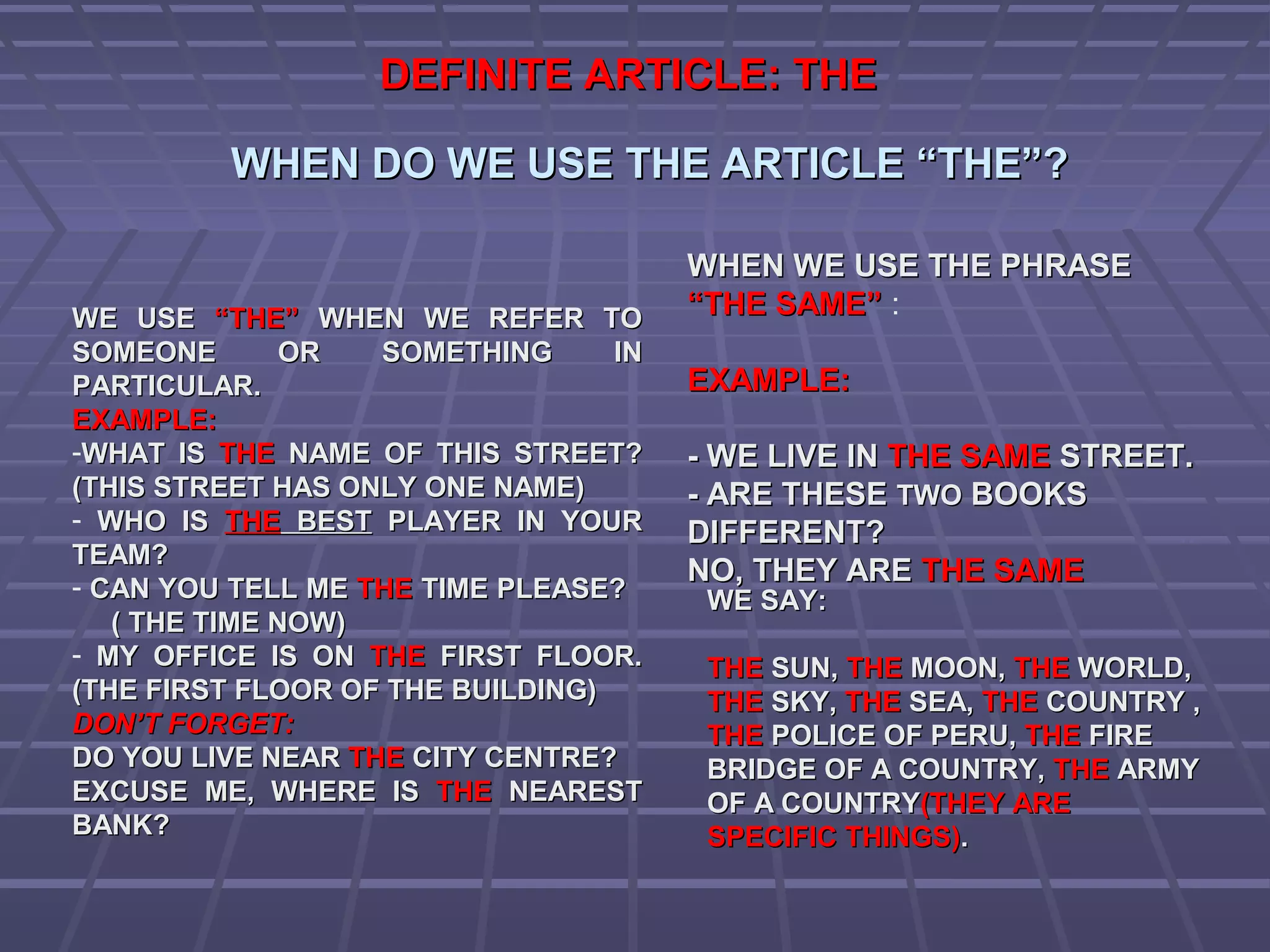 DEFINITE ARTICLE: THEDEFINITE ARTICLE: THE
WHEN DO WE USE THE ARTICLE “THE”?WHEN DO WE USE THE ARTICLE “THE”?
WE USEWE USE “THE”“THE” WHEN WE REFER TOWHEN WE REFER TO
SOMEONE OR SOMETHING INSOMEONE OR SOMETHING IN
PARTICULAR.PARTICULAR.
EXAMPLE:EXAMPLE:
-WHAT ISWHAT IS THETHE NAME OF THIS STREET?NAME OF THIS STREET?
(THIS STREET HAS ONLY ONE NAME)(THIS STREET HAS ONLY ONE NAME)
- WHO ISWHO IS THETHE BESTBEST PLAYER IN YOURPLAYER IN YOUR
TEAM?TEAM?
- CAN YOU TELL MECAN YOU TELL ME THETHE TIME PLEASE?TIME PLEASE?
( THE TIME NOW)( THE TIME NOW)
- MY OFFICE IS ONMY OFFICE IS ON THETHE FIRST FLOOR.FIRST FLOOR.
(THE FIRST FLOOR OF THE BUILDING)(THE FIRST FLOOR OF THE BUILDING)
DON’T FORGET:DON’T FORGET:
DO YOU LIVE NEARDO YOU LIVE NEAR THETHE CITY CENTRE?CITY CENTRE?
EXCUSE ME, WHERE ISEXCUSE ME, WHERE IS THETHE NEARESTNEAREST
BANK?BANK?
WHEN WE USE THE PHRASEWHEN WE USE THE PHRASE
“THE SAME”“THE SAME” :
EXAMPLE:EXAMPLE:
- WE LIVE IN- WE LIVE IN THE SAMETHE SAME STREET.STREET.
- ARE THESE- ARE THESE TWOTWO BOOKSBOOKS
DIFFERENT?DIFFERENT? ..
NO, THEY ARENO, THEY ARE THE SAMETHE SAME
WE SAY:WE SAY:
THETHE SUN,SUN, THETHE MOON,MOON, THETHE WORLD,WORLD,
THETHE SKY,SKY, THETHE SEA,SEA, THETHE COUNTRY ,COUNTRY ,
THETHE POLICE OF PERU,POLICE OF PERU, THETHE FIREFIRE
BRIDGE OF A COUNTRY,BRIDGE OF A COUNTRY, THETHE ARMYARMY
OF A COUNTRYOF A COUNTRY(THEY ARE(THEY ARE
SPECIFIC THINGS)SPECIFIC THINGS)..
 