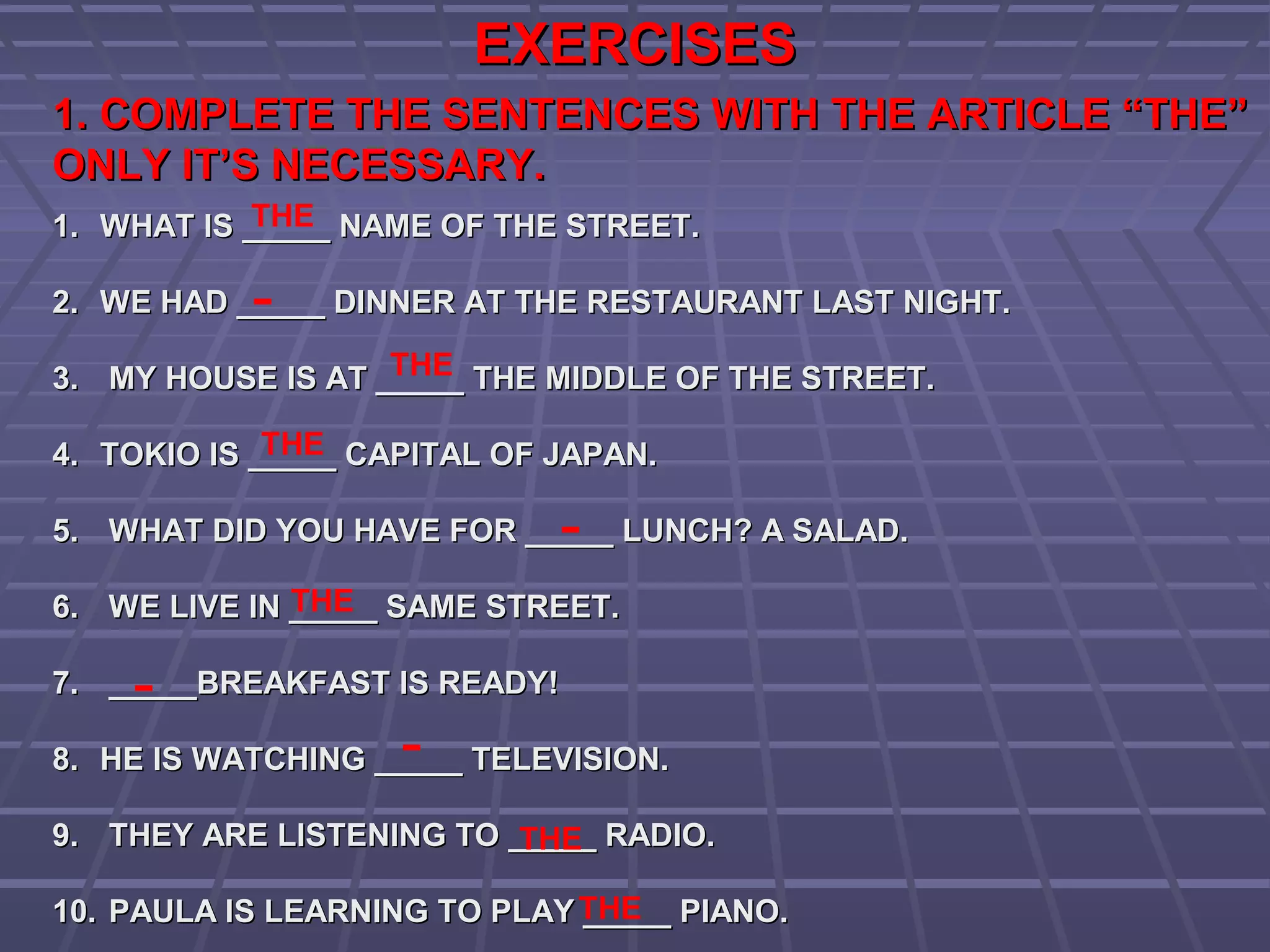 EXERCISESEXERCISES
1. COMPLETE THE SENTENCES WITH THE ARTICLE “THE”1. COMPLETE THE SENTENCES WITH THE ARTICLE “THE”
ONLY IT’S NECESSARY.ONLY IT’S NECESSARY.
1.1. WHAT IS _____ NAME OF THE STREET.WHAT IS _____ NAME OF THE STREET.
2.2. WE HAD _____ DINNER AT THE RESTAURANT LAST NIGHT.WE HAD _____ DINNER AT THE RESTAURANT LAST NIGHT.
3.3. MY HOUSE IS AT _____ THE MIDDLE OF THE STREET.MY HOUSE IS AT _____ THE MIDDLE OF THE STREET.
4.4. TOKIO IS _____ CAPITAL OF JAPAN.TOKIO IS _____ CAPITAL OF JAPAN.
5.5. WHAT DID YOU HAVE FOR _____ LUNCH? A SALAD.WHAT DID YOU HAVE FOR _____ LUNCH? A SALAD.
6.6. WE LIVE IN _____ SAME STREET.WE LIVE IN _____ SAME STREET.
7.7. _____BREAKFAST IS READY!_____BREAKFAST IS READY!
8.8. HE IS WATCHING _____ TELEVISION.HE IS WATCHING _____ TELEVISION.
9.9. THEY ARE LISTENING TO _____ RADIO.THEY ARE LISTENING TO _____ RADIO.
10.10. PAULA IS LEARNING TO PLAY _____ PIANO.PAULA IS LEARNING TO PLAY _____ PIANO.
THE
-
THE
THE
-
-
-
THE
THE
THE
 