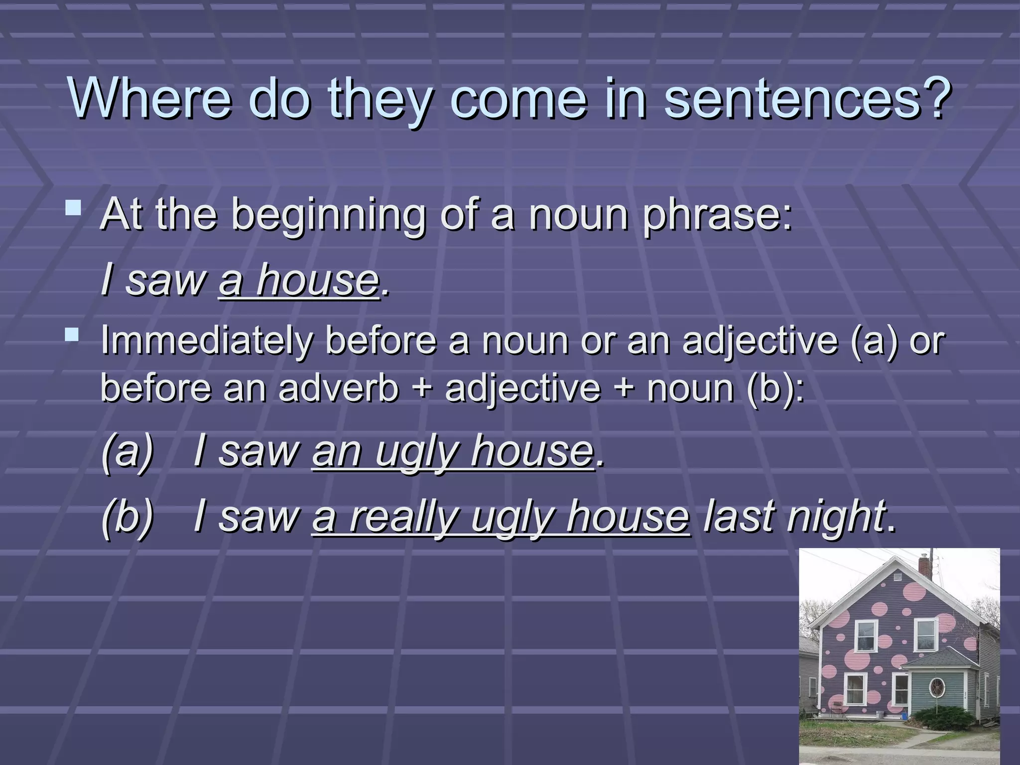 Where do they come in sentences?Where do they come in sentences?
 At the beginning of a noun phrase:At the beginning of a noun phrase:
I sawI saw a housea house..
 Immediately before a noun or an adjective (a) orImmediately before a noun or an adjective (a) or
before an adverb + adjective + noun (b):before an adverb + adjective + noun (b):
(a) I saw(a) I saw an ugly housean ugly house..
(b) I saw(b) I saw a really ugly housea really ugly house last nightlast night..
 
