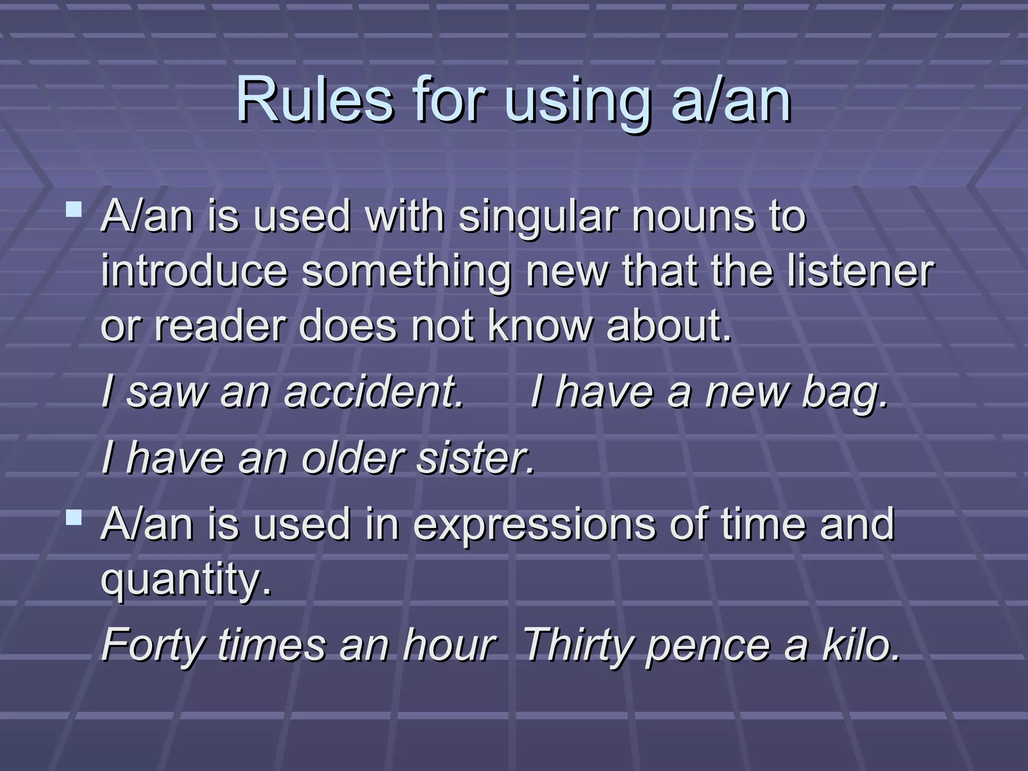 Rules for using a/anRules for using a/an
 A/an is used with singular nouns toA/an is used with singular nouns to
introduce something new that the listenerintroduce something new that the listener
or reader does not know about.or reader does not know about.
I saw an accident. I have a new bag.I saw an accident. I have a new bag.
I have an older sister.I have an older sister.
 A/an is used in expressions of time andA/an is used in expressions of time and
quantity.quantity.
Forty times an hour Thirty pence a kilo.Forty times an hour Thirty pence a kilo.
 
