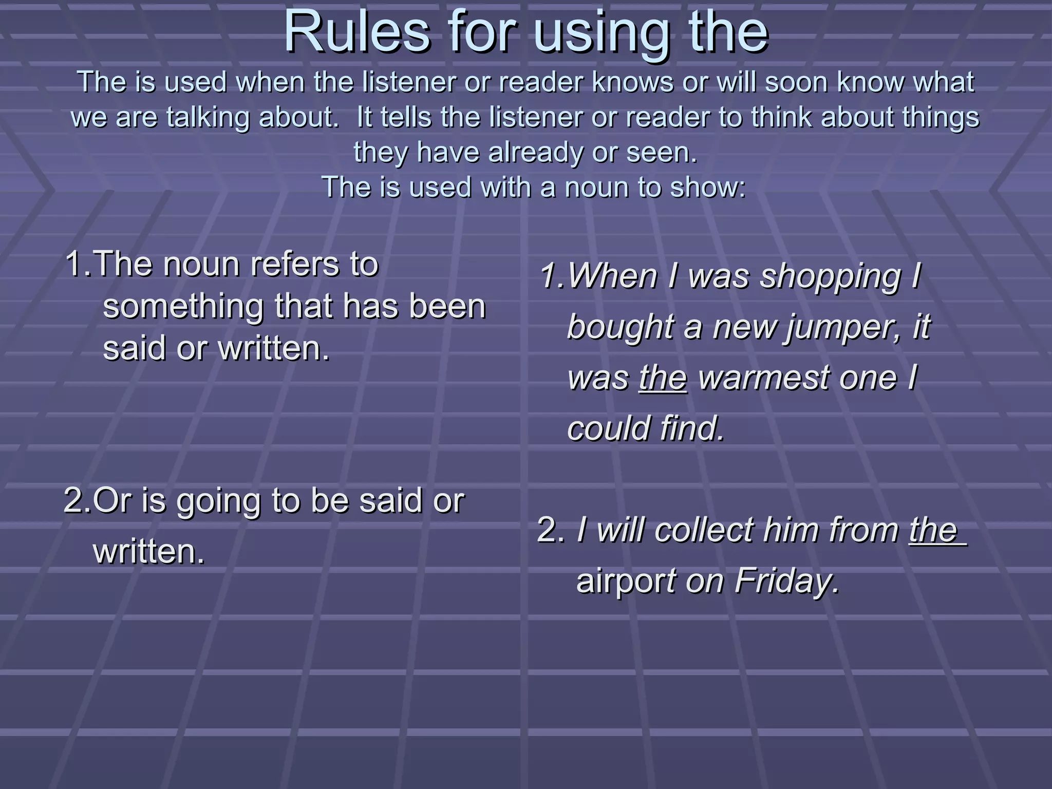Rules for using theRules for using the
The is used when the listener or reader knows or will soon know whatThe is used when the listener or reader knows or will soon know what
we are talking about. It tells the listener or reader to think about thingswe are talking about. It tells the listener or reader to think about things
they have already or seen.they have already or seen.
The is used with a noun to show:The is used with a noun to show:
1.The noun refers to1.The noun refers to
something that has beensomething that has been
said or written.said or written.
2.Or is going to be said or2.Or is going to be said or
written.written.
1.When I was shopping I1.When I was shopping I
bought a new jumper, itbought a new jumper, it
waswas thethe warmest one Iwarmest one I
could find.could find.
2.2. I will collect him fromI will collect him from thethe
airporairport on Friday.t on Friday.
 