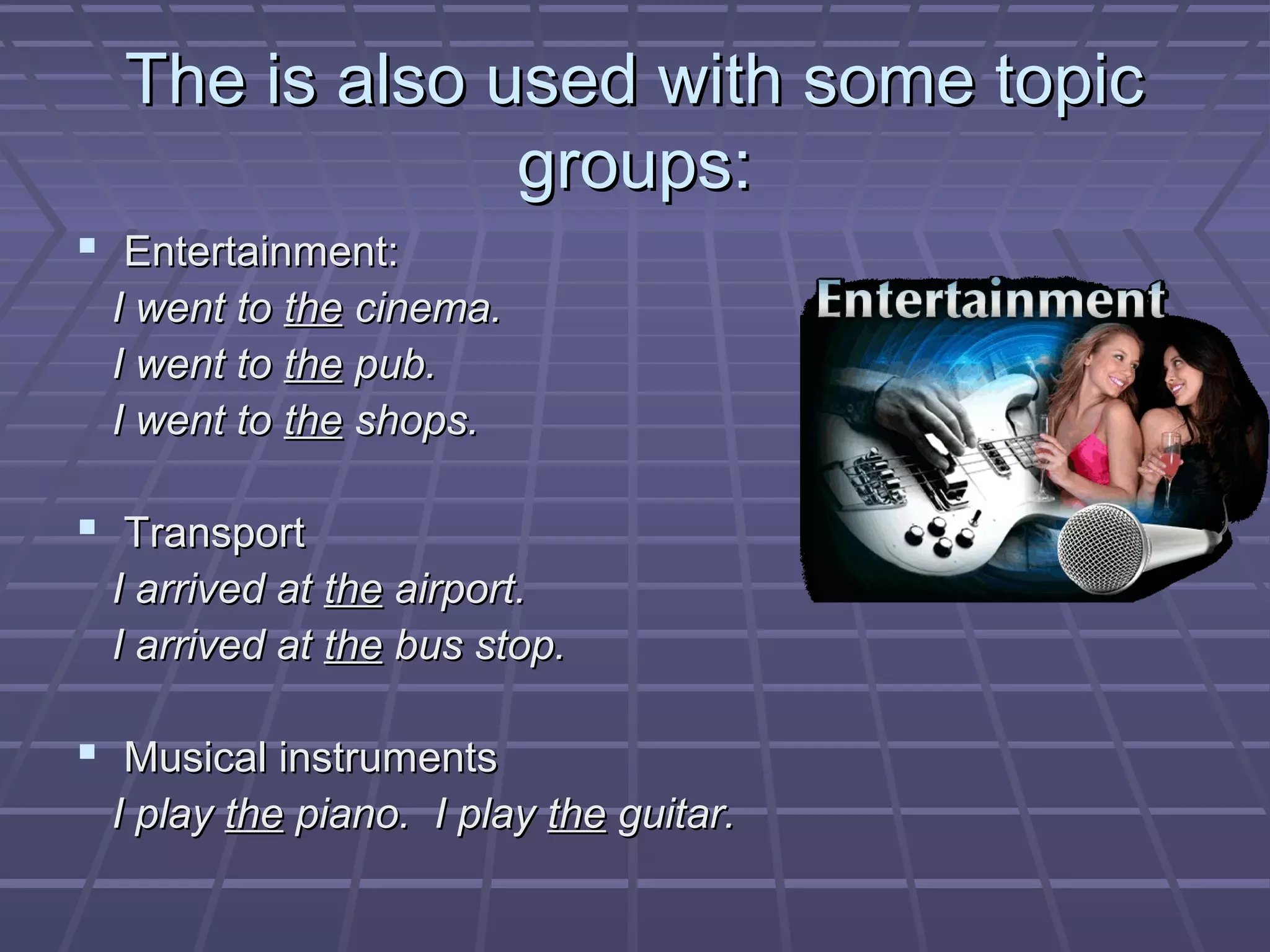 The is also used with some topicThe is also used with some topic
groups:groups:
 Entertainment:Entertainment:
I went toI went to thethe cinema.cinema.
I went toI went to thethe pub.pub.
I went toI went to thethe shops.shops.
 TransportTransport
I arrived atI arrived at thethe airport.airport.
I arrived atI arrived at thethe bus stop.bus stop.
 Musical instrumentsMusical instruments
I playI play thethe piano. I playpiano. I play thethe guitar.guitar.
 