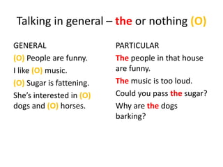 Talking in general – the or nothing (O)
GENERAL
(O) People are funny.
I like (O) music.
(O) Sugar is fattening.
She’s interested in (O)
dogs and (O) horses.
PARTICULAR
The people in that house
are funny.
The music is too loud.
Could you pass the sugar?
Why are the dogs
barking?
 