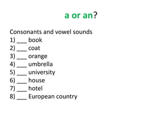 a or an?
Consonants and vowel sounds
1) ___ book
2) ___ coat
3) ___ orange
4) ___ umbrella
5) ___ university
6) ___ house
7) ___ hotel
8) ___ European country
 